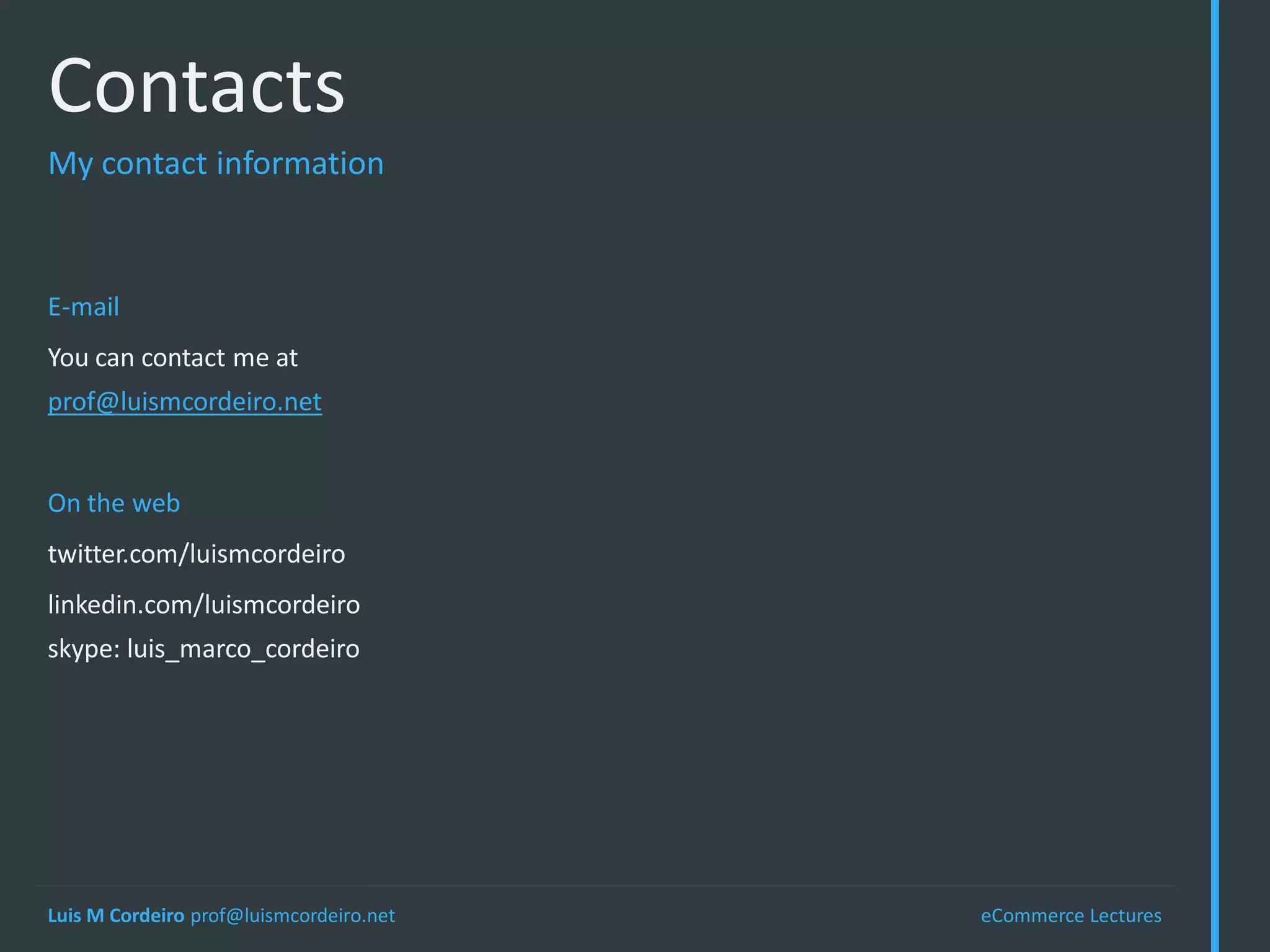 Contacts
My contact information



E-mail
You can contact me at
prof@luismcordeiro.net


On the web
twitter.com/luismcordeiro
linkedin.com/luismcordeiro
skype: luis_marco_cordeiro




Luis M Cordeiro prof@luismcordeiro.net   eCommerce Lectures
 