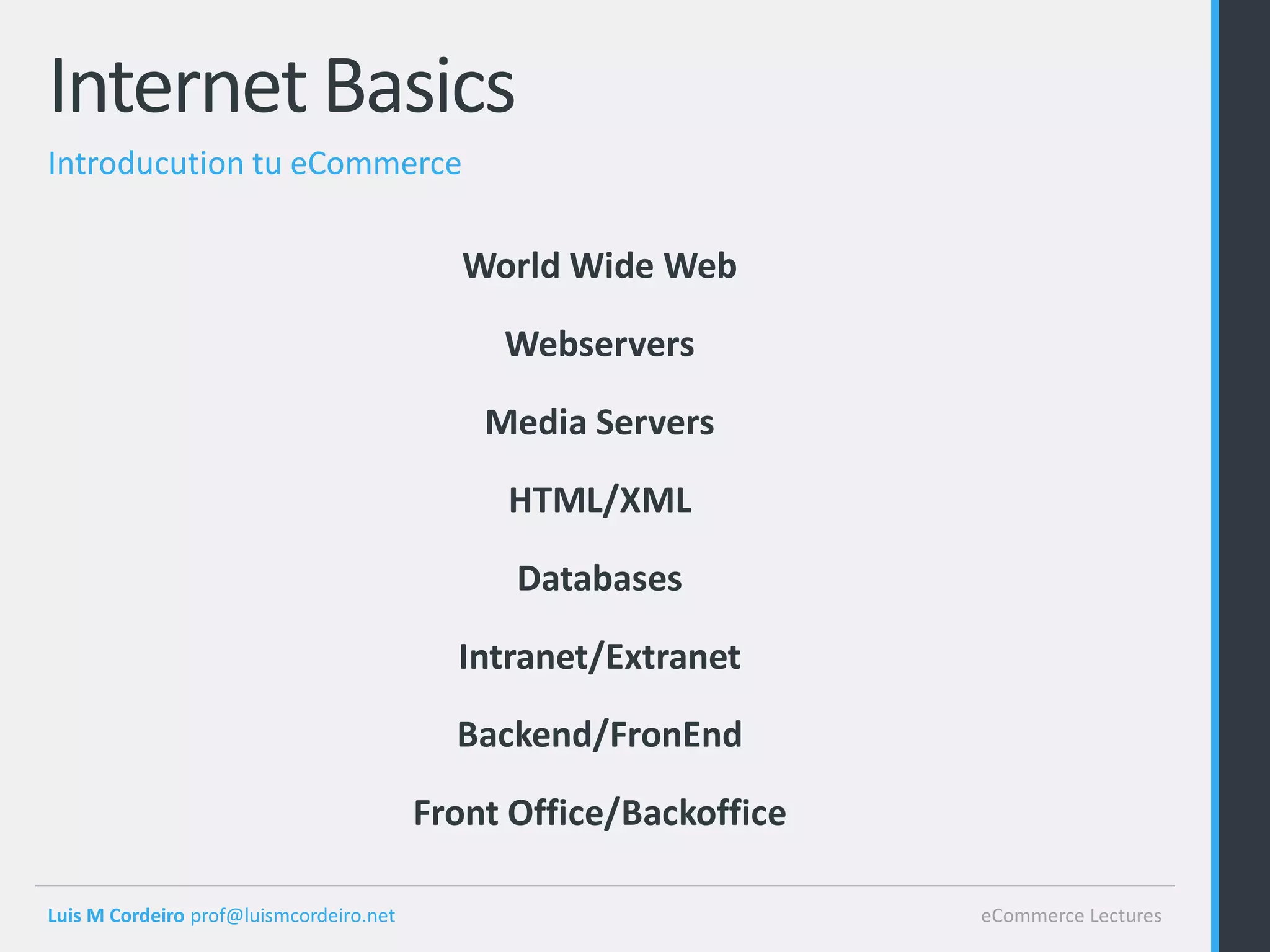 Internet Basics
Introducution tu eCommerce

                                            World Wide Web

                                              Webservers

                                             Media Servers

                                              HTML/XML

                                               Databases

                                           Intranet/Extranet

                                           Backend/FronEnd

                                         Front Office/Backoffice

Luis M Cordeiro prof@luismcordeiro.net                             eCommerce Lectures
 