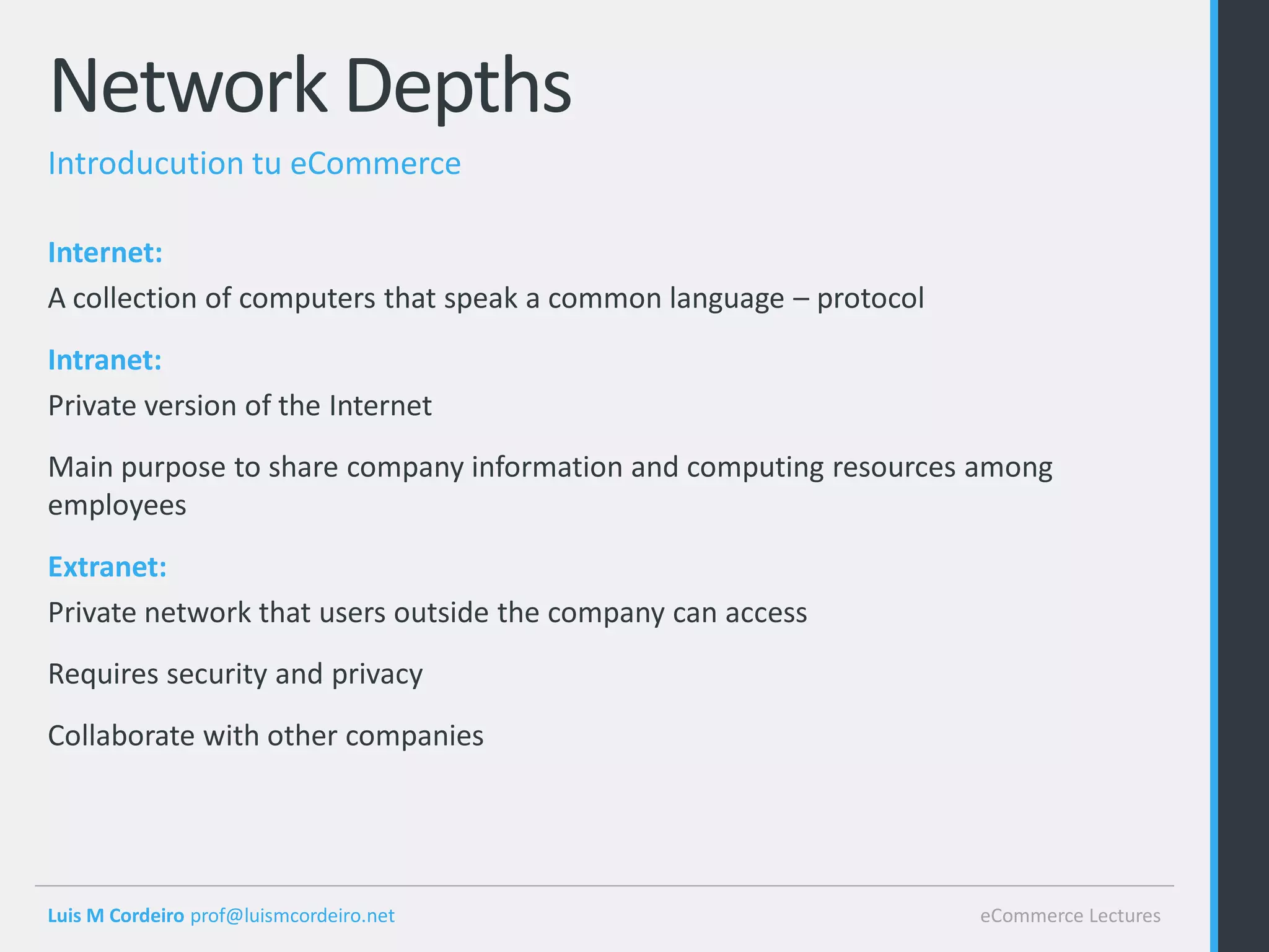 Network Depths
Introducution tu eCommerce

Internet:
A collection of computers that speak a common language – protocol
Intranet:
Private version of the Internet
Main purpose to share company information and computing resources among
employees
Extranet:
Private network that users outside the company can access
Requires security and privacy
Collaborate with other companies




Luis M Cordeiro prof@luismcordeiro.net                              eCommerce Lectures
 
