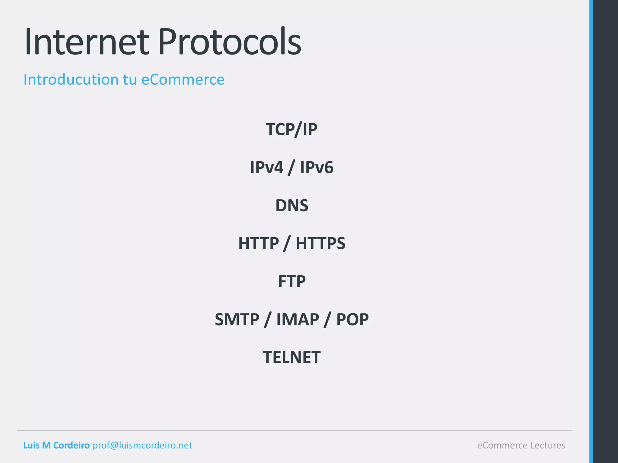Internet Protocols
Introducution tu eCommerce

                                              TCP/IP

                                            IPv4 / IPv6

                                               DNS

                                           HTTP / HTTPS

                                               FTP

                                         SMTP / IMAP / POP

                                              TELNET



Luis M Cordeiro prof@luismcordeiro.net                       eCommerce Lectures
 