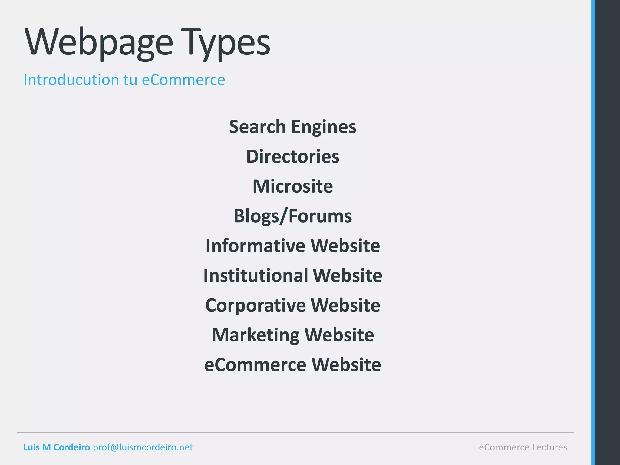 Webpage Types
Introducution tu eCommerce

                                            Search Engines
                                               Directories
                                               Microsite
                                             Blogs/Forums
                                         Informative Website
                                         Institutional Website
                                         Corporative Website
                                          Marketing Website
                                         eCommerce Website


Luis M Cordeiro prof@luismcordeiro.net                           eCommerce Lectures
 