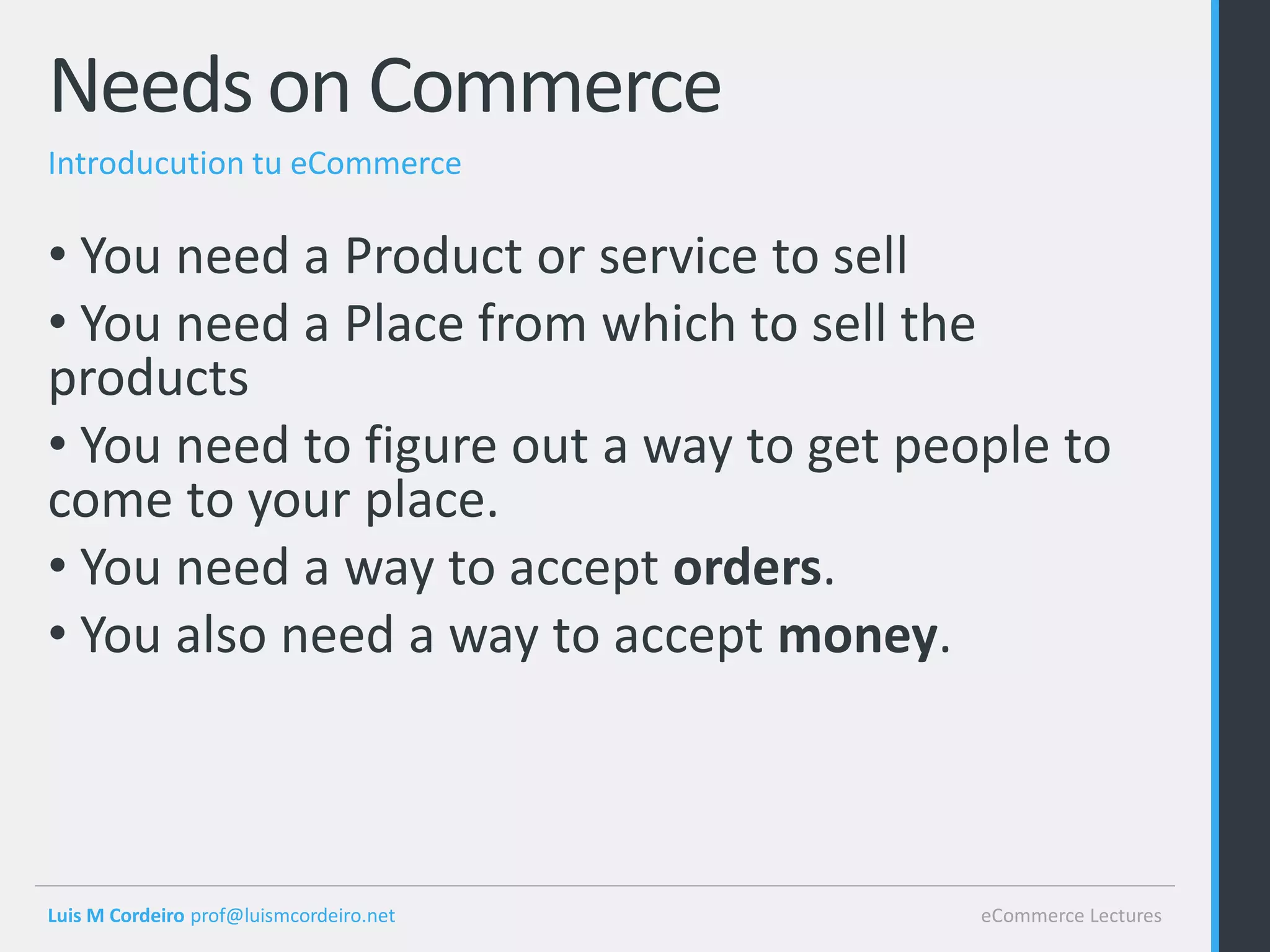 Needs on Commerce
Introducution tu eCommerce

• You need a Product or service to sell
• You need a Place from which to sell the
products
• You need to figure out a way to get people to
come to your place.
• You need a way to accept orders.
• You also need a way to accept money.



Luis M Cordeiro prof@luismcordeiro.net   eCommerce Lectures
 