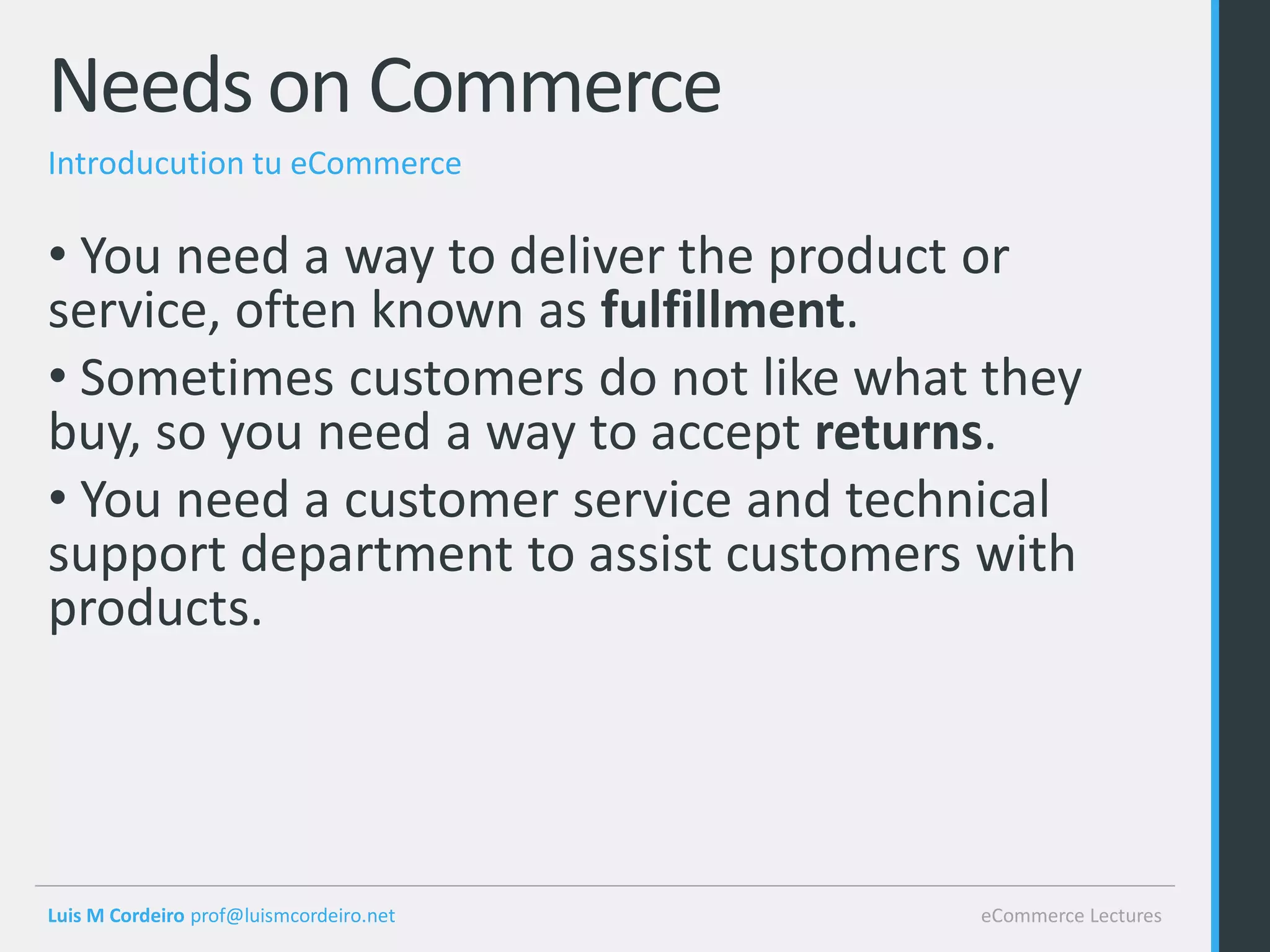 Needs on Commerce
Introducution tu eCommerce

• You need a way to deliver the product or
service, often known as fulfillment.
• Sometimes customers do not like what they
buy, so you need a way to accept returns.
• You need a customer service and technical
support department to assist customers with
products.




Luis M Cordeiro prof@luismcordeiro.net   eCommerce Lectures
 