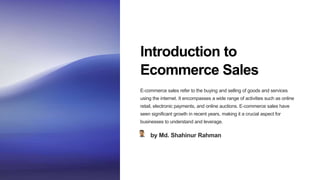 Introduction to
Ecommerce Sales
E-commerce sales refer to the buying and selling of goods and services
using the internet. It encompasses a wide range of activities such as online
retail, electronic payments, and online auctions. E-commerce sales have
seen significant growth in recent years, making it a crucial aspect for
businesses to understand and leverage.
by Md. Shahinur Rahman
 