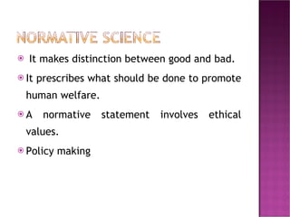 It makes distinction between good and bad.  It prescribes what should be done to promote human welfare.  A normative statement involves ethical values.  Policy making 