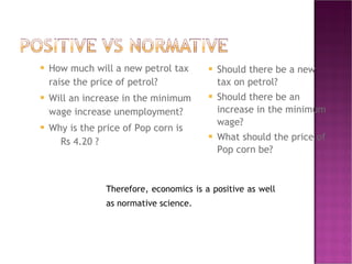 How much will a new petrol tax raise the price of petrol? Will an increase in the minimum wage increase unemployment? Why is the price of Pop corn is  Rs 4.20 ? Should there be a new tax on petrol? Should there be an increase in the minimum wage?  What should the price of Pop corn be? Therefore, economics is a positive as well as normative science. 