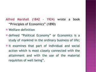 Alfred Marshall (1842 - 1924)  wrote a book “Principles of Economics” (1890)  Welfare definition defined “Political Economy” or Economics is a study of mankind in the ordinary business of life;  it examines that part of individual and social action which is most closely connected with the attainment and with the use of the material requisites of well being”.   
