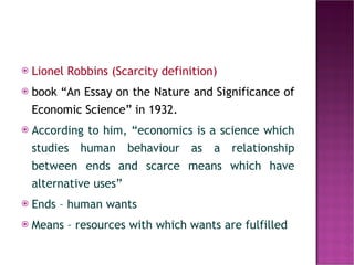 Lionel Robbins (Scarcity definition) book “An Essay on the Nature and Significance of Economic Science” in 1932.  According to him, “economics is a science which studies human behaviour as a relationship between ends and scarce means which have alternative uses”   Ends – human wants Means – resources with which wants are fulfilled 