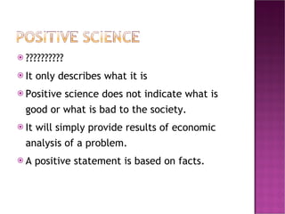 ?????????? It only describes what it is Positive science does not indicate what is good or what is bad to the society. It will simply provide results of economic analysis of a problem.  A positive statement is based on facts.  