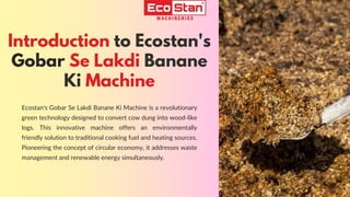 Ecostan's Gobar Se Lakdi Banane Ki Machine is a revolutionary
green technology designed to convert cow dung into wood-like
logs. This innovative machine offers an environmentally
friendly solution to traditional cooking fuel and heating sources.
Pioneering the concept of circular economy, it addresses waste
management and renewable energy simultaneously.
Introduction to Ecostan's
Gobar Se Lakdi Banane
Ki Machine
 