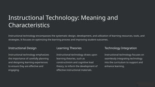 Instructional Technology: Meaning and
Characteristics
Instructional technology encompasses the systematic design, development, and utilization of learning resources, tools, and
strategies. It focuses on optimizing the learning process and improving student outcomes.
Instructional Design
Instructional technology emphasizes
the importance of carefully planning
and designing learning experiences
to ensure they are effective and
engaging.
Learning Theories
Instructional technology draws upon
learning theories, such as
constructivism and cognitive load
theory, to inform the development of
effective instructional materials.
Technology Integration
Instructional technology focuses on
seamlessly integrating technology
into the curriculum to support and
enhance learning.
 