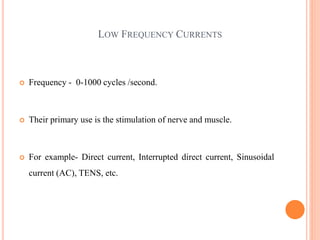 LOW FREQUENCY CURRENTS
 Frequency - 0-1000 cycles /second.
 Their primary use is the stimulation of nerve and muscle.
 For example- Direct current, Interrupted direct current, Sinusoidal
current (AC), TENS, etc.
 
