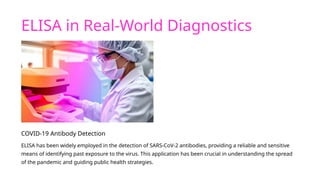 ELISA in Real-World Diagnostics
COVID-19 Antibody Detection
ELISA has been widely employed in the detection of SARS-CoV-2 antibodies, providing a reliable and sensitive
means of identifying past exposure to the virus. This application has been crucial in understanding the spread
of the pandemic and guiding public health strategies.
 
