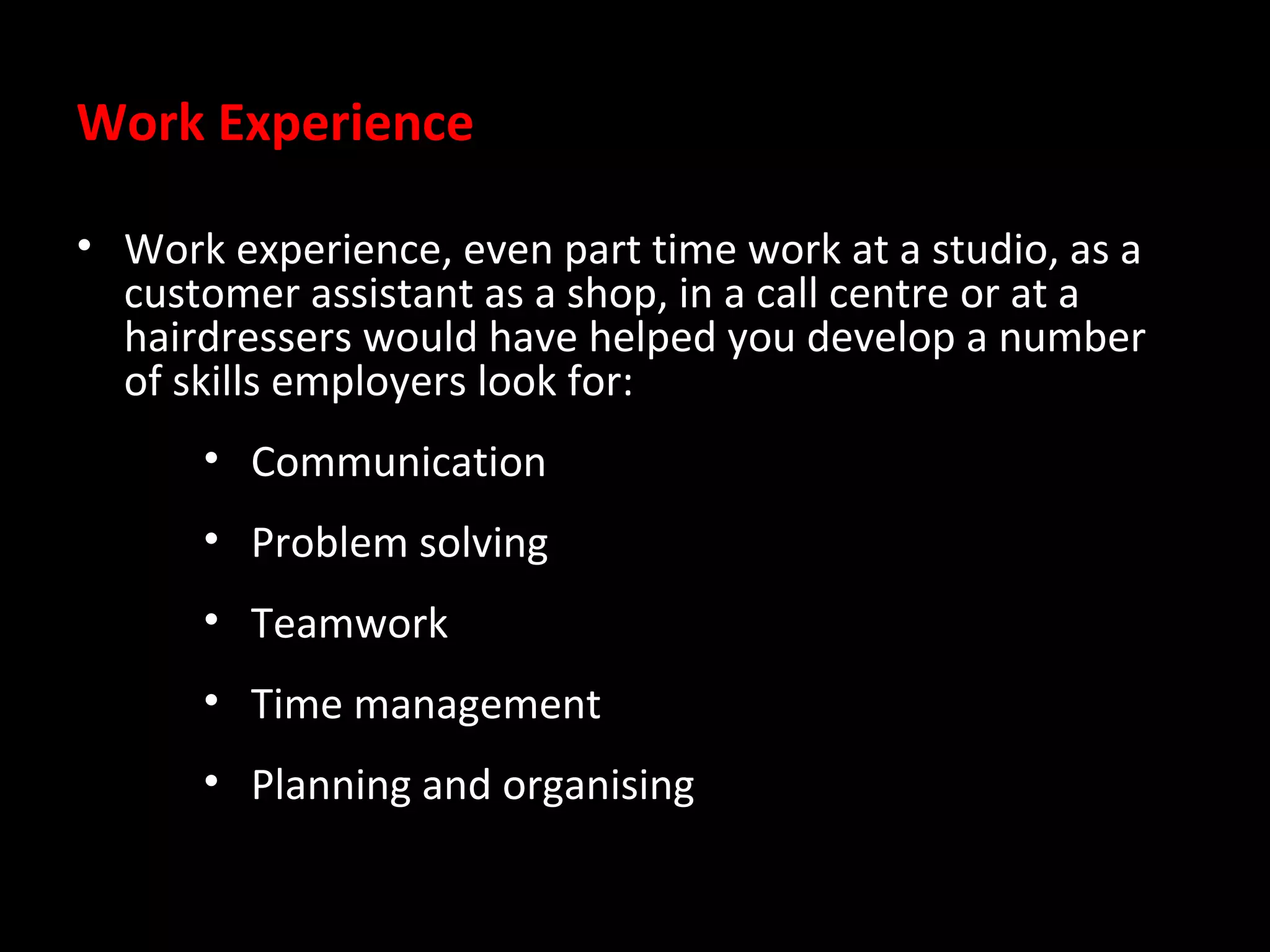 Work Experience
• Work experience, even part time work at a studio, as a
customer assistant as a shop, in a call centre or at a
hairdressers would have helped you develop a number
of skills employers look for:
• Communication
• Problem solving
• Teamwork
• Time management
• Planning and organising

 
