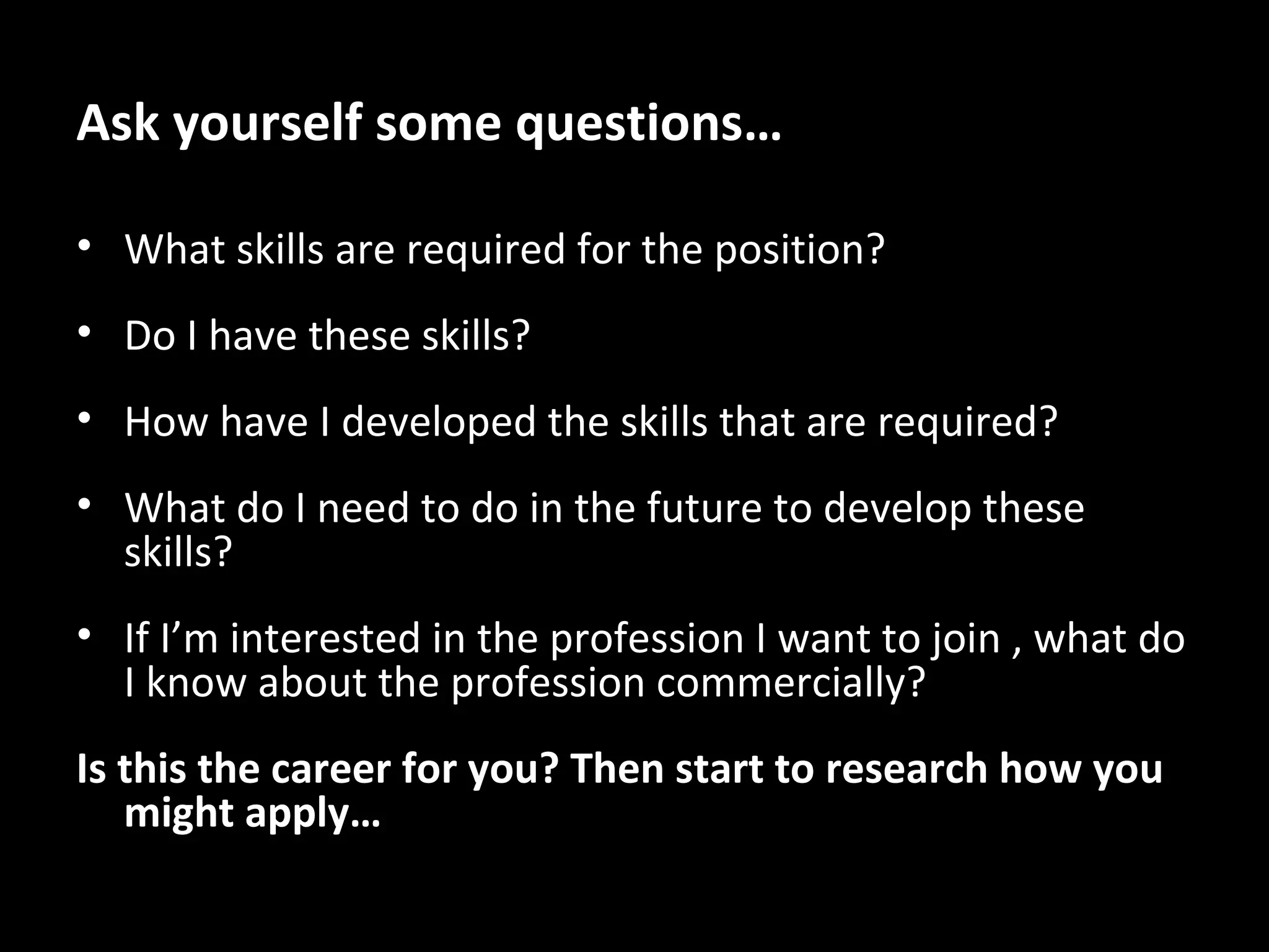 Ask yourself some questions…
• What skills are required for the position?
• Do I have these skills?
• How have I developed the skills that are required?
• What do I need to do in the future to develop these
skills?
• If I’m interested in the profession I want to join , what do
I know about the profession commercially?
Is this the career for you? Then start to research how you
might apply…

 