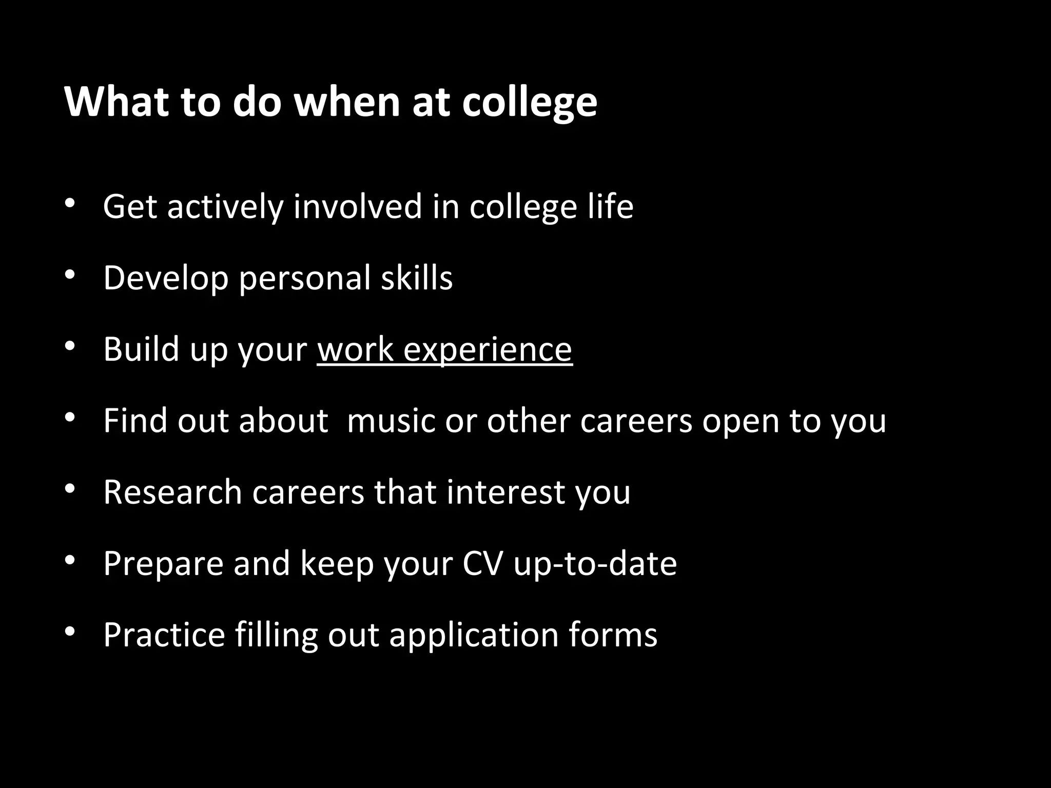 What to do when at college
• Get actively involved in college life
• Develop personal skills
• Build up your work experience
• Find out about music or other careers open to you
• Research careers that interest you
• Prepare and keep your CV up-to-date
• Practice filling out application forms

 