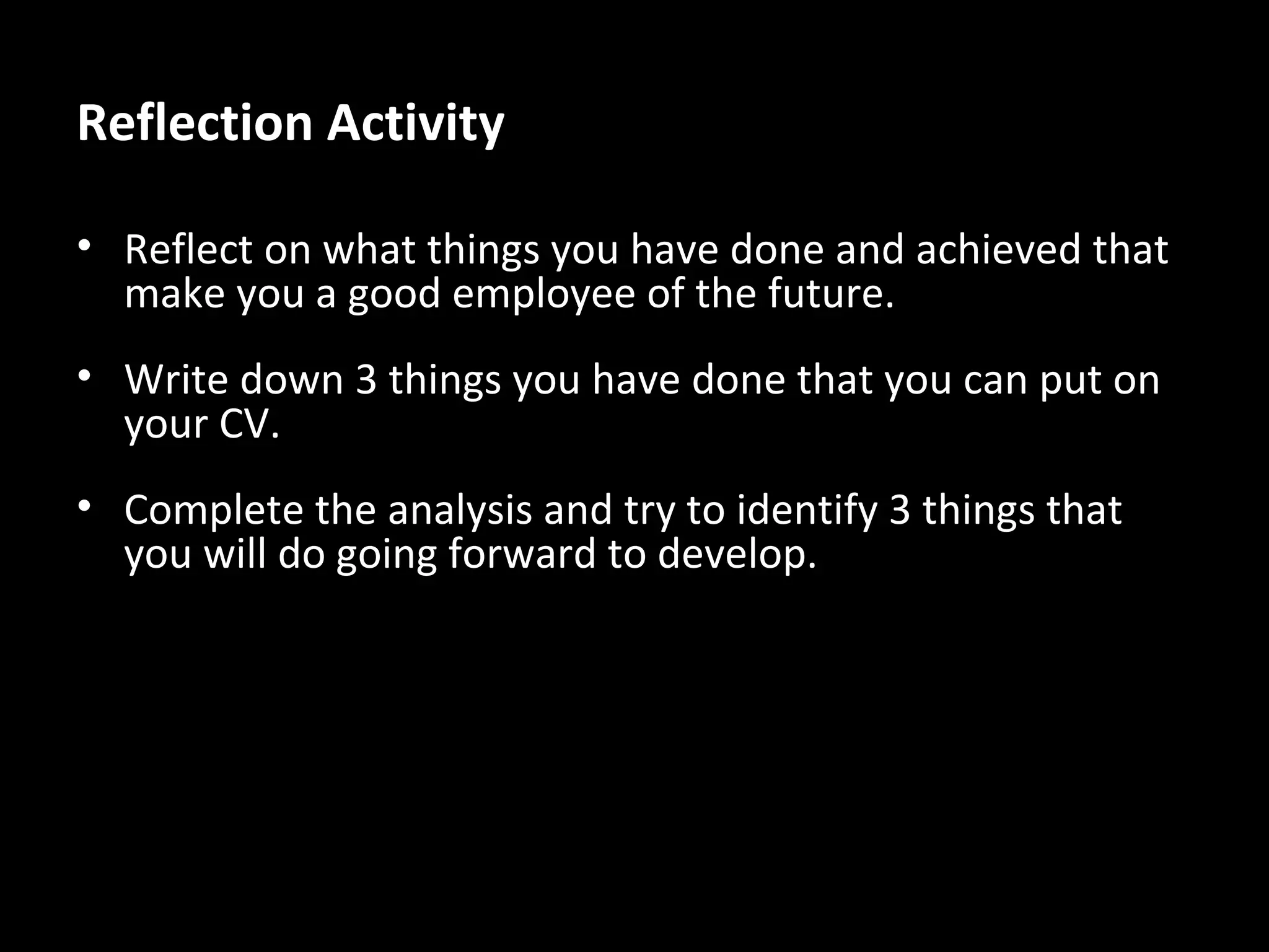 Reflection Activity
• Reflect on what things you have done and achieved that
make you a good employee of the future.
• Write down 3 things you have done that you can put on
your CV.
• Complete the analysis and try to identify 3 things that
you will do going forward to develop.

 