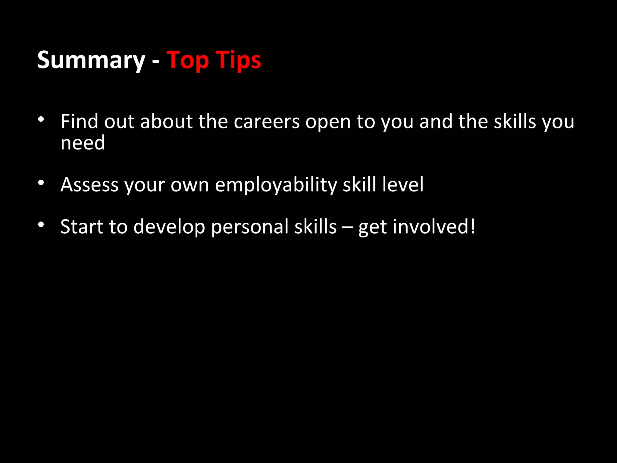 Summary - Top Tips
• Find out about the careers open to you and the skills you
need
• Assess your own employability skill level
• Start to develop personal skills – get involved!

 