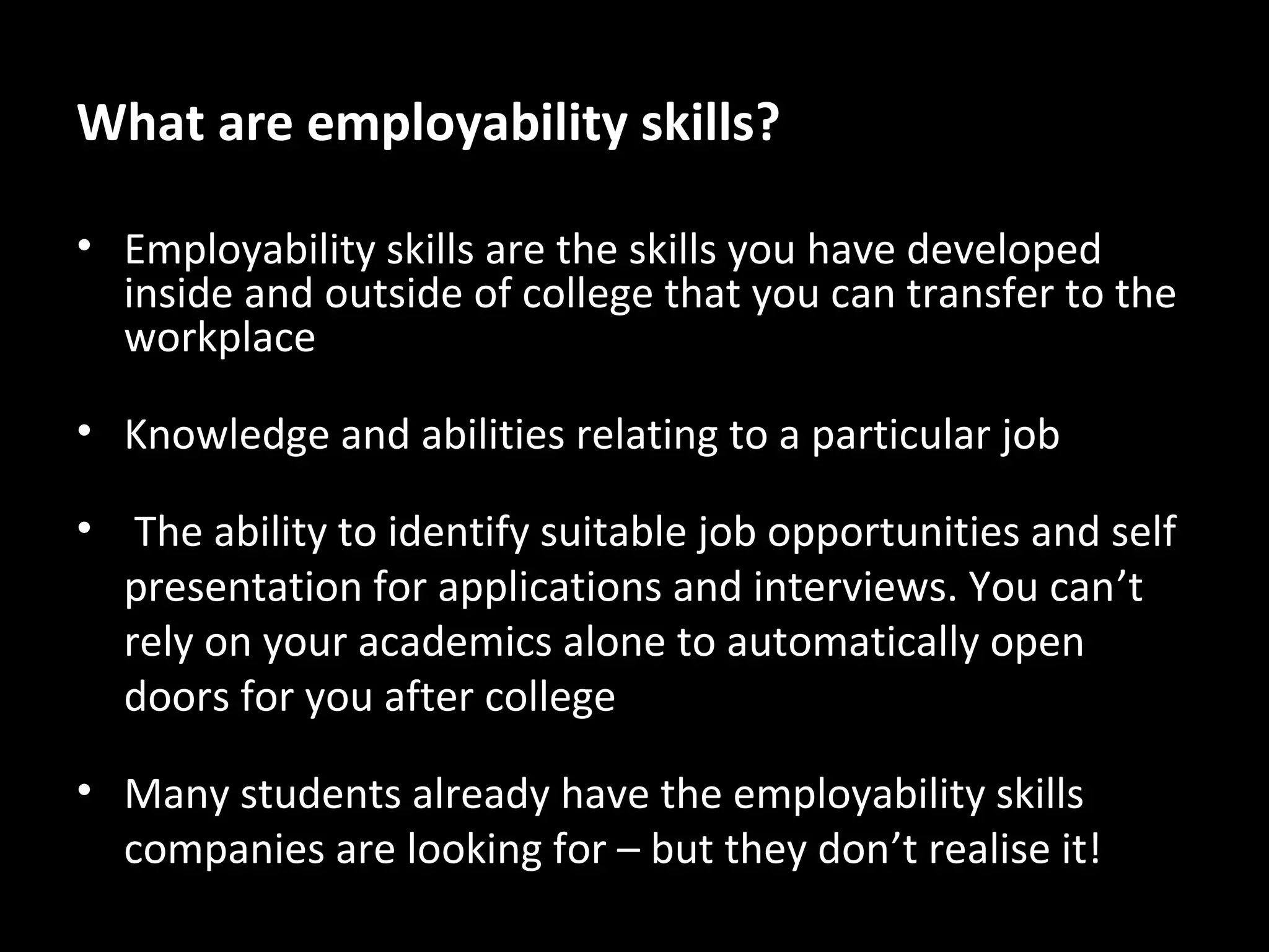 What are employability skills?
• Employability skills are the skills you have developed
inside and outside of college that you can transfer to the
workplace
• Knowledge and abilities relating to a particular job
• The ability to identify suitable job opportunities and self
presentation for applications and interviews. You can’t
rely on your academics alone to automatically open
doors for you after college
• Many students already have the employability skills
companies are looking for – but they don’t realise it!

 