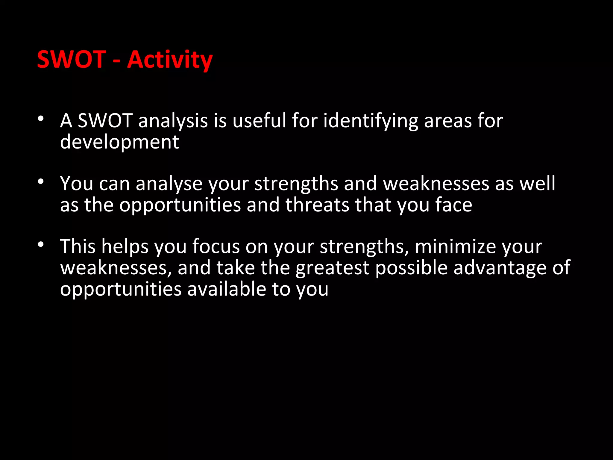 SWOT - Activity
• A SWOT analysis is useful for identifying areas for
development
• You can analyse your strengths and weaknesses as well
as the opportunities and threats that you face
• This helps you focus on your strengths, minimize your
weaknesses, and take the greatest possible advantage of
opportunities available to you

 