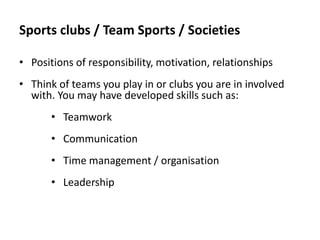 Sports clubs / Team Sports / Societies
• Positions of responsibility, motivation, relationships
• Think of teams you play in or clubs you are in involved
with. You may have developed skills such as:
• Teamwork
• Communication
• Time management / organisation

• Leadership

 