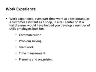 Work Experience
• Work experience, even part time work at a restaurant, as
a customer assistant as a shop, in a call centre or at a
hairdressers would have helped you develop a number of
skills employers look for:
• Communication
• Problem solving
• Teamwork

• Time management
• Planning and organising

 