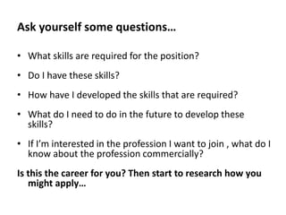 Ask yourself some questions…
• What skills are required for the position?
• Do I have these skills?
• How have I developed the skills that are required?

• What do I need to do in the future to develop these
skills?
• If I’m interested in the profession I want to join , what do I
know about the profession commercially?
Is this the career for you? Then start to research how you
might apply…

 