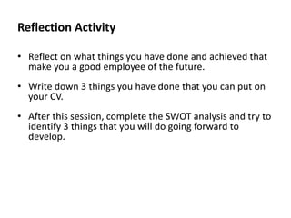 Reflection Activity
• Reflect on what things you have done and achieved that
make you a good employee of the future.
• Write down 3 things you have done that you can put on
your CV.

• After this session, complete the SWOT analysis and try to
identify 3 things that you will do going forward to
develop.

 