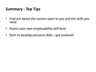 Summary - Top Tips
• Find out about the careers open to you and the skills you
need
• Assess your own employability skill level
• Start to develop personal skills – get involved!

 