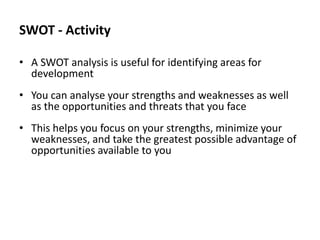 SWOT - Activity
• A SWOT analysis is useful for identifying areas for
development
• You can analyse your strengths and weaknesses as well
as the opportunities and threats that you face

• This helps you focus on your strengths, minimize your
weaknesses, and take the greatest possible advantage of
opportunities available to you

 