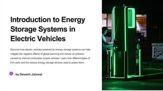 Introduction to Energy
Storage Systems in
Electric Vehicles
Discover how electric vehicles powered by energy storage systems can help
mitigate the negative effects of global warming and reduce air pollution
caused by internal combustion engine vehicles. Learn how different types of
EVs work and the various energy storage devices used to power them.
by Devesh Jaiswal
 