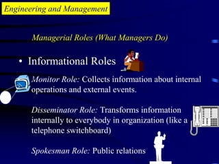 Engineering and Management
• Informational Roles
Monitor Role: Collects information about internal
operations and external events.
Disseminator Role: Transforms information
internally to everybody in organization (like a
telephone switchboard)
Spokesman Role: Public relations
Managerial Roles (What Managers Do)
 