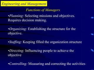 Engineering and Management
•Planning: Selecting missions and objectives.
Requires decision making.
•Organizing: Establishing the structure for the
objective.
•Staffing: Keeping filled the organization structure
•Directing: Influencing people to achieve the
objective
•Controlling: Measuring and correcting the activities
Functions of Managers
 