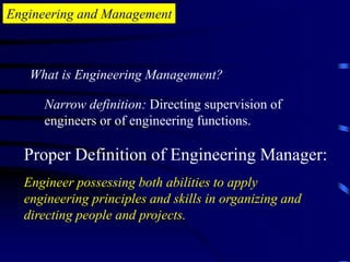 Engineering and Management
What is Engineering Management?
Narrow definition: Directing supervision of
engineers or of engineering functions.
Proper Definition of Engineering Manager:
Engineer possessing both abilities to apply
engineering principles and skills in organizing and
directing people and projects.
 