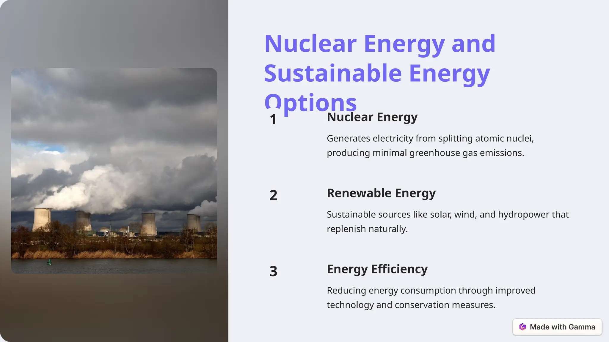 Nuclear Energy and
Sustainable Energy
Options
1 Nuclear Energy
Generates electricity from splitting atomic nuclei,
producing minimal greenhouse gas emissions.
2 Renewable Energy
Sustainable sources like solar, wind, and hydropower that
replenish naturally.
3 Energy Efficiency
Reducing energy consumption through improved
technology and conservation measures.
 