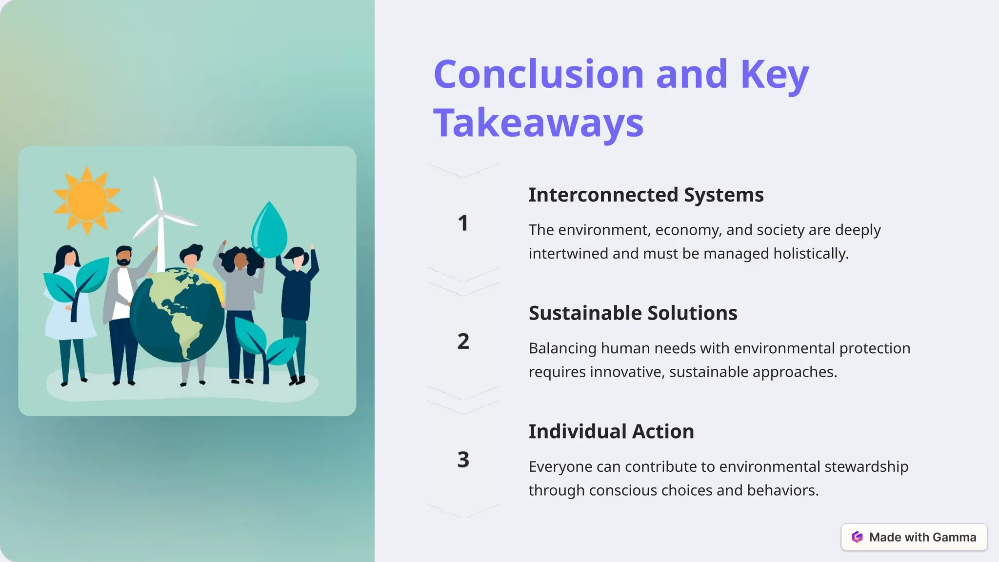 Conclusion and Key
Takeaways
Interconnected Systems
The environment, economy, and society are deeply
intertwined and must be managed holistically.
Sustainable Solutions
Balancing human needs with environmental protection
requires innovative, sustainable approaches.
Individual Action
Everyone can contribute to environmental stewardship
through conscious choices and behaviors.
 