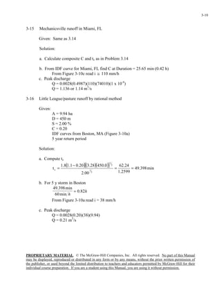 PROPRIETARY MATERIAL. © The McGraw-Hill Companies, Inc. All rights reserved. No part of this Manual
may be displayed, reproduced or distributed in any form or by any means, without the prior written permission of
the publisher, or used beyond the limited distribution to teachers and educators permitted by McGraw-Hill for their
individual course preparation. If you are a student using this Manual, you are using it without permission.
3-10
3-15 Mechanicsville runoff in Miami, FL
Given: Same as 3.14
Solution:
a. Calculate composite C and tc as in Problem 3.14
b. From IDF curve for Miami, FL find C at Duration = 25.65 min (0.42 h)
From Figure 3-10c read i ≅ 110 mm/h
c. Peak discharge
Q = 0.0028(0.4987)(110)(74010)(1 x 10-4
)
Q = 1.136 or 1.14 m3
/s
3-16 Little League/pasture runoff by rational method
Given:
A = 9.94 ha
D = 450 m
S = 2.00 %
C = 0.20
IDF curves from Boston, MA (Figure 3-10a)
5 year return period
Solution:
a. Compute tc
( )( )( )[ ] min398.49
2599.1
24.62
00.2
0.45028.320.01.18.1
t
3
1
2
1
c ==
−
=
b. For 5 y storm in Boston
h
h
82.0
min60
min398.49
=
From Figure 3-10a read i = 38 mm/h
c. Peak discharge
Q = 0.0028(0.20)(38)(9.94)
Q = 0.21 m3
/s
 