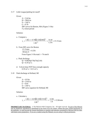 PROPRIETARY MATERIAL. © The McGraw-Hill Companies, Inc. All rights reserved. No part of this Manual
may be displayed, reproduced or distributed in any form or by any means, without the prior written permission of
the publisher, or used beyond the limited distribution to teachers and educators permitted by McGraw-Hill for their
individual course preparation. If you are a student using this Manual, you are using it without permission.
3-11
3-17 Little League/parking lot runoff
Given:
A = 2.64 ha
D = 200.0 m
S = 1.80 %
C = 0.70
IDF curves for Boston, MA (Figure 3-10a)
5 y return period
Solution:
a. Compute tc
( )( )( )[ ] min15.15
216.1
44.18
80.1
20028.370.01.18.1
t
3
1
2
1
c ==
−
=
b. From IDF curve for Boston
h
h
25.0
min60
min15.15
=
From Figure 3-10a read i = 76 mm/h
c. Peak discharge
Q = 0.0028(0.70)(76)(2.64)
Q = 0.39 m3
/s
d. Culvert does NOT have enough capacity
0.39 m3
/s > 0.21 m3
/s
3-18 Peak discharge at Holland, MI
Given:
A = 4.8 ha
D = 219.0 m
C = 0.85
S = 1.00 %
IDF curve equation for Holland, MI
Solution:
a. Calculate tc
( )( )( )[ ] min06.12
0.1
06.12
00.1
0.21928.385.01.18.1
t
3
1
2
1
c ==
−
=
 