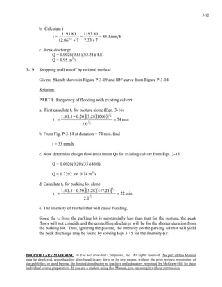 PROPRIETARY MATERIAL. © The McGraw-Hill Companies, Inc. All rights reserved. No part of this Manual
may be displayed, reproduced or distributed in any form or by any means, without the prior written permission of
the publisher, or used beyond the limited distribution to teachers and educators permitted by McGraw-Hill for their
individual course preparation. If you are a student using this Manual, you are using it without permission.
3-12
b. Calculate i
hmm3.83
733.7
80.1193
706.12
80.1193
i 8.0
=
+
=
+
=
c. Peak discharge
Q = 0.0028(0.85)(83.31)(4.8)
Q = 0.95 m3
/s
3-19 Shopping mall runoff by rational method
Given: Sketch shown in Figure P-3-19 and IDF curve from Figure P-3-14
Solution:
PART I: Frequency of flooding with existing culvert
a. First calculate tc for pasture alone (Eqn. 3-16)
( )( )( )[ ] min74
0.2
100028.320.01.18.1
t
3
1
2
1
c =
−
=
b. From Fig. P-3-14 at duration = 74 min. find
i = 33 mm/h
c. Now determine design flow (maximum Q) for existing culvert from Eqn. 3-15
Q = 0.0028(0.20)(33)(40.0)
Q = 0.7392 or 0.74 m3
/s
d. Calculate tc for parking lot alone
( )( )( )[ ] min22
0.2
21.44728.370.01.18.1
t
3
1
2
1
c =
−
=
e. The intensity of rainfall that will cause flooding.
Since the tc from the parking lot is substantially less than that for the pasture, the peak
flows will not coincide and the controlling discharge will be for the shorter duration from
the parking lot. Thus, ignoring the pasture, the intensity on the parking lot that will yield
the peak discharge may be found by solving Eqn 3-15 for the intensity (i):
 