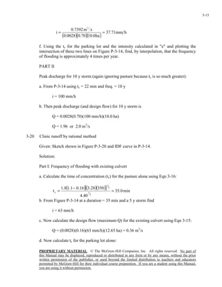 PROPRIETARY MATERIAL. © The McGraw-Hill Companies, Inc. All rights reserved. No part of
this Manual may be displayed, reproduced or distributed in any form or by any means, without the prior
written permission of the publisher, or used beyond the limited distribution to teachers and educators
permitted by McGraw-Hill for their individual course preparation. If you are a student using this Manual,
you are using it without permission.
3-13
( )( )( )
hmm71.37
ha0.1070.00028.0
sm7392.0
i
3
==
f. Using the tc for the parking lot and the intensity calculated in "e" and plotting the
intersection of these two lines on Figure P-3-14, find, by interpolation, that the frequency
of flooding is approximately 4 times per year.
PART II
Peak discharge for 10 y storm (again ignoring pasture because tc is so much greater):
a. From P-3-14 using tc = 22 min and freq. = 10 y
i = 100 mm/h
b. Then peak discharge (and design flow) for 10 y storm is
Q = 0.0028(0.70)(100 mm/h)(10.0 ha)
Q = 1.96 or 2.0 m3
/s
3-20 Clinic runoff by rational method
Given: Sketch shown in Figure P-3-20 and IDF curve in P-3-14.
Solution:
Part I: Frequency of flooding with existing culvert
a. Calculate the time of concentration (tc) for the pasture alone using Eqn 3-16:
( )( )( )[ ] min0.35
40.4
35028.316.01.18.1
t
3
1
2
1
c =
−
=
b. From Figure P-3-14 at a duration = 35 min and a 5 y storm find
i = 63 mm/h
c. Now calculate the design flow (maximum Q) for the existing culvert using Eqn 3-15:
Q = (0.0028)(0.16)(63 mm/h)(12.65 ha) = 0.36 m3
/s
d. Now calculate tc for the parking lot alone:
 