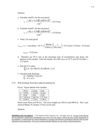 PROPRIETARY MATERIAL. © The McGraw-Hill Companies, Inc. All rights reserved. No part of this Manual
may be displayed, reproduced or distributed in any form or by any means, without the prior written permission of
the publisher, or used beyond the limited distribution to teachers and educators permitted by McGraw-Hill for their
individual course preparation. If you are a student using this Manual, you are using it without permission.
3-15
Solution:
a. Calculate runoff tc for the west parcel
( )( )( )[ ] min71.29
50.1
5.19328.335.01.18.1
t
3
1
2
1
c =
−
=
b. Calculate runoff tc for the east parcel
( )( )( )[ ] min92.15
40.4
0.10028.330.01.18.1
t
3
1
2
1
c =
−
=
c. Total tc for each parcel
( ) min26.35min55.5min71.29
mins60
1
sm60.0
m0.200
71.29traveltimett cwestc =+=











+=+=
tc(east) = 15.92 min
d. Therefore use 29.71 min as the maximum time of concentration and, hence, the
duration of the rainfall. From the Seattle, WA IDF curve at 29.71 min (0.5 h) find i =
17.5 mm/h
e. Sum the CA values
( )( ) ( )( ) 25.20.430.00.335.0CA =+=∑
f. Calculate peak discharge
Q = 0.0028(17.5)(2.25)
Q = 0.11 m3
/s
3-22 Peak discharge from three adjacent parking lots
Given: Figure labeled with variables
Storm sewer flows at 0.90 m/s. The sewer lengths are 250.0 m and 400.0 m. The 5 year
storm at Miami, FL (Figure 3-10c) is to be used.
Solution:
West Center East
A 8.0 ha 12.0 ha 6.0 ha
C 0.90 0.90 0.90
D 282.8 m 244.9 m 273.8 m
S 0.90 % 1.20 % 1.80 %
 