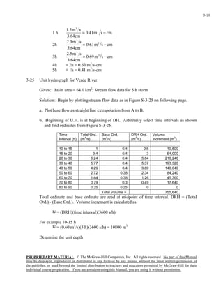 PROPRIETARY MATERIAL. © The McGraw-Hill Companies, Inc. All rights reserved. No part of this Manual
may be displayed, reproduced or distributed in any form or by any means, without the prior written permission of
the publisher, or used beyond the limited distribution to teachers and educators permitted by McGraw-Hill for their
individual course preparation. If you are a student using this Manual, you are using it without permission.
3-19
1 h cmsm41.0
cm64.3
sm5.1 3
−=
2h cmsm63.0
cm64.3
sm3.2 3
3
−=
3h cmsm69.0
cm64.3
sm5.2 3
3
−=
4h ≡ 2h = 0.63 m3
/s-cm
5h ≡ 1h = 0.41 m3
/s-cm
3-25 Unit hydrograph for Verde River
Given: Basin area = 64.0 km2
; Stream flow data for 5 h storm
Solution: Begin by plotting stream flow data as in Figure S-3-25 on following page.
a. Plot base flow as straight line extrapolation from A to B.
b. Beginning of U.H. is at beginning of DH. Arbitrarily select time intervals as shown
and find ordinates from Figure S-3-25.
Time
Interval (h)
Total Ord.
(m
3
/s)
Base Ord.
(m
3
/s)
DRH Ord.
(m
3
/s)
Volume
Increment (m
3
)
10 to 15 1 0.4 0.6 10,800
15 to 20 3.4 0.4 3 54,000
20 to 30 6.24 0.4 5.84 210,240
30 to 40 5.77 0.4 5.37 193,320
40 to 50 4.29 0.4 3.89 140,040
50 to 60 2.72 0.38 2.34 84,240
60 to 70 1.64 0.38 1.26 45,360
70 to 80 0.79 0.3 0.49 17,640
80 to 90 0.25 0.25 0 0
Total Volume = 755,640
Total ordinate and base ordinate are read at midpoint of time interval. DRH = (Total
Ord.) - (Base Ord.). Volume increment is calculated as
V = (DRH)(time interval)(3600 s/h)
For example 10-15 h
V = (0.60 m3
/s)(5 h)(3600 s/h) = 10800 m3
Determine the unit depth
 