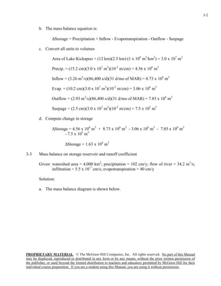 PROPRIETARY MATERIAL. © The McGraw-Hill Companies, Inc. All rights reserved. No part of this Manual
may be displayed, reproduced or distributed in any form or by any means, without the prior written permission of
the publisher, or used beyond the limited distribution to teachers and educators permitted by McGraw-Hill for their
individual course preparation. If you are a student using this Manual, you are using it without permission.
3-2
b. The mass balance equation is:
∆Storage = Precipitation + Inflow - Evapotranspiration - Outflow - Seepage
c. Convert all units to volumes
Area of Lake Kickapoo = (12 km)(2.5 km) (1 x 106
m2
/km2
) = 3.0 x 107
m2
Precip. = (15.2 cm)(3.0 x 107
m2
)(10-2
m/cm) = 4.56 x 106
m3
Inflow = (3.26 m3
/s)(86,400 s/d)(31 d/mo of MAR) = 8.73 x 106
m3
Evap. = (10.2 cm)(3.0 x 107
m2
)(10-2
m/cm) = 3.06 x 106
m3
Outflow = (2.93 m3
/s)(86,400 s/d)(31 d/mo of MAR) = 7.85 x 106
m3
Seepage = (2.5 cm)(3.0 x 107
m2
)(10-2
m/cm) = 7.5 x 105
m3
d. Compute change in storage
∆Storage = 4.56 x 106
m3
+ 8.73 x 106
m3
- 3.06 x 106
m3
- 7.85 x 106
m3
- 7.5 x 105
m3
∆Storage = 1.63 x 106
m3
3-3 Mass balance on storage reservoir and runoff coefficient
Given: watershed area = 4,000 km2
; precipitation = 102 cm/y; flow of river = 34.2 m3
/s;
infiltration = 5.5 x 10-7
cm/s; evapotranspiration = 40 cm/y
Solution:
a. The mass balance diagram is shown below.
 