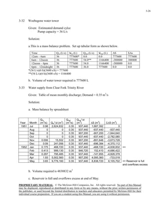 PROPRIETARY MATERIAL. © The McGraw-Hill Companies, Inc. All rights reserved. No part of this Manual
may be displayed, reproduced or distributed in any form or by any means, without the prior written permission of
the publisher, or used beyond the limited distribution to teachers and educators permitted by McGraw-Hill for their
individual course preparation. If you are a student using this Manual, you are using it without permission.
3-26
3-32 Woebegone water tower
Given: Estimeated demand cylce
Pump capacity = 36 L/s
Solution:
a.This is a mass balance problem. Set up tabular form as shown below.
Time Qin (L/s) Vin (L) Qout (L/s) Vout (L) ∆S Σ∆s
12am – 6am 36 777600* 0.0 0.0 777600 777600
6am – 12noon 36 777600 54.0** 1166400 -388800 388800
12noon – 6pm 36 777600 54.0 1166400 -388800 0.0
6pm – 12midnight 36 777600 36.0 777600 0.0 0.0
*(36 L/s)(6 h)(3600 s/h) = 777600
**(54 L/s)(6 h)(3600 s/h) = 1166400
b. Volume of water tower required is 777600 L
3-33 Water supply from Clear Fork Trinity River
Given: Table of mean monthly discharge; Demand = 0.35 m3
/s
Solution:
a. Mass balance by spreadsheet
Year Month
Qin
(m
3
/s) Qin*∆t (m
3
)
Qout
(m
3
/s)
Qout*∆t
(m
3
) ∆S (m
3
) Σ∆S (m
3
)
1951 Jul 0.98 2,624,832 0.35 937,440 1,687,392 0
Aug 0 0 0.35 937,440 -937,440 -937,440
Sep 0 0 0.35 907,200 -907,200 -1,844,640
Oct 0 0 0.35 937,440 -937,440 -2,782,080
Nov 0.006 15,552 0.35 907,200 -891,648 -3,673,728
Dec 0.09 241,056 0.35 937,440 -696,384 -4,370,112
1952 Jan 0.175 468,720 0.35 937,440 -468,720 -4,838,832 <=
Feb 0.413 999,130 0.35 846,720 152,410 -4,686,422
Mar 0.297 795,485 0.35 937,440 -141,955 -4,828,378
Apr 1.93 5,002,560 0.35 907,200 4,095,360 -733,018
May 3.65 9,776,160 0.35 937,440 8,838,720 8,105,702 <= Reservoir is full
and overflows excess
b. Volume required is 4838832 m3
c. Reservoir is full and overflows excess at end of May.
 
