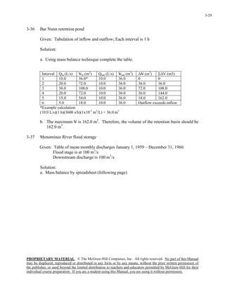 PROPRIETARY MATERIAL. © The McGraw-Hill Companies, Inc. All rights reserved. No part of this Manual
may be displayed, reproduced or distributed in any form or by any means, without the prior written permission of
the publisher, or used beyond the limited distribution to teachers and educators permitted by McGraw-Hill for their
individual course preparation. If you are a student using this Manual, you are using it without permission.
3-29
3-36 Bar Nunn retention pond
Given: Tabulation of inflow and outflow; Each interval is 1 h
Solution:
a. Using mass balance technique complete the table.
Interval Qin (L/s) Vin (m3
) Qout (L/s) Vout (m3
) ∆V (m3
) Σ∆V (m3)
1 10.0 36.0* 10.0 36.0 0 0
2 20.0 72.0 10.0 36.0 36.0 36.0
3 30.0 108.0 10.0 36.0 72.0 108.0
4 20.0 72.0 10.0 36.0 36.0 144.0
5 15.0 54.0 10.0 36.0 18.0 162.0
6 5.0 18.0 10.0 36.0 Outflow exceeds inflow
*Example calculation
(10.0 L/s)(1 h)(3600 s/h)(1x10-3
m3
/L) = 36.0 m3
b. The maximum V is 162.0 m3
. Therefore, the volume of the retention basin should be
162.0 m3
.
3-37 Menominee River flood storage
Given: Table of mean monthly discharges January 1, 1959 – December 31, 1960.
Flood stage is at 100 m3
/s
Downstream discharge is 100 m3
/s
Solution:
a. Mass balance by spreadsheet (following page)
 