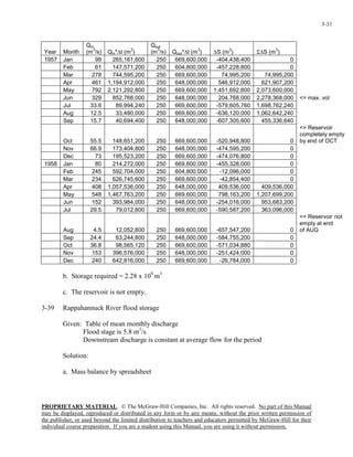 PROPRIETARY MATERIAL. © The McGraw-Hill Companies, Inc. All rights reserved. No part of this Manual
may be displayed, reproduced or distributed in any form or by any means, without the prior written permission of
the publisher, or used beyond the limited distribution to teachers and educators permitted by McGraw-Hill for their
individual course preparation. If you are a student using this Manual, you are using it without permission.
3-31
Year Month
Qin
(m
3
/s) Qin*∆t (m
3
)
Qout
(m
3
/s) Qout*∆t (m
3
) ∆S (m
3
) Σ∆S (m
3
)
1957 Jan 99 265,161,600 250 669,600,000 -404,438,400 0
Feb 61 147,571,200 250 604,800,000 -457,228,800 0
Mar 278 744,595,200 250 669,600,000 74,995,200 74,995,200
Apr 461 1,194,912,000 250 648,000,000 546,912,000 621,907,200
May 792 2,121,292,800 250 669,600,000 1,451,692,800 2,073,600,000
Jun 329 852,768,000 250 648,000,000 204,768,000 2,278,368,000 <= max. vol
Jul 33.6 89,994,240 250 669,600,000 -579,605,760 1,698,762,240
Aug 12.5 33,480,000 250 669,600,000 -636,120,000 1,062,642,240
Sep 15.7 40,694,400 250 648,000,000 -607,305,600 455,336,640
Oct 55.5 148,651,200 250 669,600,000 -520,948,800 0
<= Reservoir
completely empty
by end of OCT
Nov 66.9 173,404,800 250 648,000,000 -474,595,200 0
Dec 73 195,523,200 250 669,600,000 -474,076,800 0
1958 Jan 80 214,272,000 250 669,600,000 -455,328,000 0
Feb 245 592,704,000 250 604,800,000 -12,096,000 0
Mar 234 626,745,600 250 669,600,000 -42,854,400 0
Apr 408 1,057,536,000 250 648,000,000 409,536,000 409,536,000
May 548 1,467,763,200 250 669,600,000 798,163,200 1,207,699,200
Jun 152 393,984,000 250 648,000,000 -254,016,000 953,683,200
Jul 29.5 79,012,800 250 669,600,000 -590,587,200 363,096,000
Aug 4.5 12,052,800 250 669,600,000 -657,547,200 0
<= Reservoir not
empty at end
of AUG
Sep 24.4 63,244,800 250 648,000,000 -584,755,200 0
Oct 36.8 98,565,120 250 669,600,000 -571,034,880 0
Nov 153 396,576,000 250 648,000,000 -251,424,000 0
Dec 240 642,816,000 250 669,600,000 -26,784,000 0
b. Storage required = 2.28 x 109
m3
c. The reservoir is not empty.
3-39 Rappahannuck River flood storage
Given: Table of mean monthly discharge
Flood stage is 5.8 m3
/s
Downstream discharge is constant at average flow for the period
Solution:
a. Mass balance by spreadsheet
 