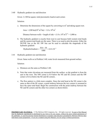 PROPRIETARY MATERIAL. © The McGraw-Hill Companies, Inc. All rights reserved. No part of this Manual
may be displayed, reproduced or distributed in any form or by any means, without the prior written permission of
the publisher, or used beyond the limited distribution to teachers and educators permitted by McGraw-Hill for their
individual course preparation. If you are a student using this Manual, you are using it without permission.
3-33
3-40 Hydraulic gradient size and direction
Given: A 100 ha square; total piezometric head at each corner.
Solution:
a. Determine the dimensions of the square by converting to m2
and taking square root.
Area = (100 ha)(104
m2
/ha) = 1.0 x 106
m2
Distance between wells = length of side = (1.0 x 106
m2
)0.5
= 1,000 m
b. The hydraulic gradient is exactly from west to east because both western total heads
and the eastern total heads are the same. There is no need to plot the points. Either the
NE/NW line or the SE/ SW line can be used to calculate the magnitude of the
hydraulic gradient:
4
100.6
1000
306.30
radientHydraulicG −
×=
−
=
3-41 Hydraulic gradient size and direction
Given: Same wells as in Problem 3-40; water levels measured from ground surface.
Solution:
a. Distances are the same as Problem 3-40.
b. Note that water elevations are measured from the surface, so the gradient is from the
east to the west. The NW corner is 0.4 below the NE and SE corners and the SW
corner is 0.6 m below the NE and SE corners.
c. The flow pattern is a little more complex. Since the total head at the NE corner is the
same as that of the SE corner, a point midway between the two corners is assumed to
have the same total head. Begin the construction with the point midway between the
NE and SE corners and the other two corners as shown below.
 