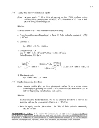 PROPRIETARY MATERIAL. © The McGraw-Hill Companies, Inc. All rights reserved. No part of this Manual
may be displayed, reproduced or distributed in any form or by any means, without the prior written permission of
the publisher, or used beyond the limited distribution to teachers and educators permitted by McGraw-Hill for their
individual course preparation. If you are a student using this Manual, you are using it without permission.
3-39
3-48 Steady-state drawdown in artesian aquifer
Given: Artesian aquifer 99.99 m thick; piezometric surface 170.89 m above bottom
confining layer; pumping rate of 0.0020 m3
/s; drawdown of 12.73 m at well
280.0 m away; sandstone aquifer.
Solution:
Sketch is similar to 3-47 with furthest well 1492.0 m away.
a. From the aquifer material (sandstone) in Table 3-5 find a hydraulic conductivity of 5.8
x 10-7
m/s
b. Calculate h1
h1 = 170.89 – 12.73 = 158.16 m
c. Using Equation 3-28
and T = KD = (5.8 x 10-7
m/s)(99.99 m) = 5.80 x 10-5
m2
/s
Solve Equation 3-28 for h2
( ) ( )
( )
m35.16716.15819.916.158
1080.52
m0.280
m0.1492
lnsm0020.0
16.158
T2
r
r
lnQ
h 5
3
1
2
2 =+=+
×π






=+
π






= −
d. The drawdown is
s2 = 170.89 – 167.35 = 3.54 m
3-49 Steady-state artesian drawdown
Given: Artesian aquifer 42.43 m thick; piezometric surface 70.89 m above bottom
confining layer; pumping rate of 0.0255 m3
/s; drawdown of 5.04 m in well 272.70
m from the pumping well; fractured rock aquifer.
Solution:
Sketch similar to that for Problem 3-47 but the unknown drawdown is between the
pumping well and the observation well given at r1 = 64.28 m
a. From the aquifer material (fractured rock), in Table 3-5 find a hydraulic conductivity
of 5.8 x 10-5
m/s
 
