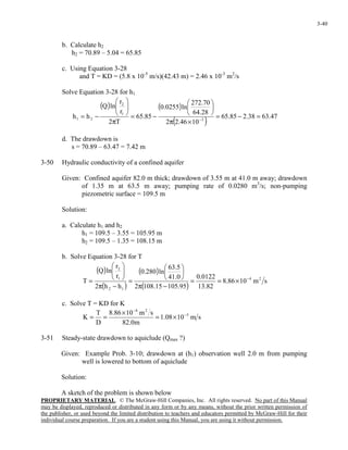 PROPRIETARY MATERIAL. © The McGraw-Hill Companies, Inc. All rights reserved. No part of this Manual
may be displayed, reproduced or distributed in any form or by any means, without the prior written permission of
the publisher, or used beyond the limited distribution to teachers and educators permitted by McGraw-Hill for their
individual course preparation. If you are a student using this Manual, you are using it without permission.
3-40
b. Calculate h2
h2 = 70.89 – 5.04 = 65.85
c. Using Equation 3-28
and T = KD = (5.8 x 10-5
m/s)(42.43 m) = 2.46 x 10-3
m2
/s
Solve Equation 3-28 for h1
( ) ( )
( ) 47.6338.285.65
1046.22
28.64
70.272
ln0255.0
85.65
T2
r
r
lnQ
hh 3
1
2
21 =−=
×π






−=
π






−= −
d. The drawdown is
s = 70.89 – 63.47 = 7.42 m
3-50 Hydraulic conductivity of a confined aquifer
Given: Confined aquifer 82.0 m thick; drawdown of 3.55 m at 41.0 m away; drawdown
of 1.35 m at 63.5 m away; pumping rate of 0.0280 m3
/s; non-pumping
piezometric surface = 109.5 m
Solution:
a. Calculate h1 and h2
h1 = 109.5 – 3.55 = 105.95 m
h2 = 109.5 – 1.35 = 108.15 m
b. Solve Equation 3-28 for T
( )
( )
( )
( )
sm1086.8
82.13
0122.0
95.10515.1082
0.41
5.63
ln280.0
hh2
r
r
lnQ
T 24
12
1
2
−
×==
−π






=
−π






=
c. Solve T = KD for K
sm1008.1
m0.82
sm1086.8
D
T
K 5
24
−
−
×=
×
==
3-51 Steady-state drawdown to aquiclude (Qmax ?)
Given: Example Prob. 3-10; drawdown at (h1) observation well 2.0 m from pumping
well is lowered to bottom of aquiclude
Solution:
A sketch of the problem is shown below
 