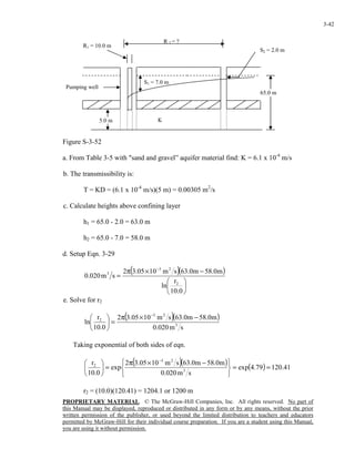 PROPRIETARY MATERIAL. © The McGraw-Hill Companies, Inc. All rights reserved. No part of
this Manual may be displayed, reproduced or distributed in any form or by any means, without the prior
written permission of the publisher, or used beyond the limited distribution to teachers and educators
permitted by McGraw-Hill for their individual course preparation. If you are a student using this Manual,
you are using it without permission.
3-42
Figure S-3-52
a. From Table 3-5 with "sand and gravel” aquifer material find: K = 6.1 x 10-4
m/s
b. The transmissibility is:
T = KD = (6.1 x 10-4
m/s)(5 m) = 0.00305 m2
/s
c. Calculate heights above confining layer
h1 = 65.0 - 2.0 = 63.0 m
h2 = 65.0 - 7.0 = 58.0 m
d. Setup Eqn. 3-29
( )( )






−×π
=
−
0.10
r
ln
m0.58m0.63sm1005.32
sm020.0
2
23
3
e. Solve for r2
( )( )
sm020.0
m0.58m0.63sm1005.32
0.10
r
ln 3
25
2 −×π
=





−
Taking exponential of both sides of eqn.
( )( ) ( ) 41.12079.4exp
sm020.0
m0.58m0.63sm1005.32
exp
0.10
r
3
23
2
==





 −×π
=





−
r2 = (10.0)(120.41) = 1204.1 or 1200 m
S1 = 7.0 m
R 2 = ?
R1 = 10.0 m
5.0 m
65.0 m
K
Pumping well
S2 = 2.0 m
 